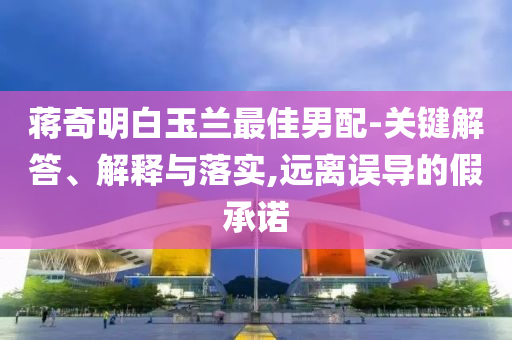 蔣奇明白玉蘭最佳男配-關(guān)鍵解答、解釋與落實,遠離誤導(dǎo)的假承諾