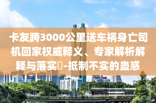 卡友跨3000公里送車禍身亡司機(jī)回家權(quán)威釋義、專家解析解釋與落實(shí)?-抵制不實(shí)的蠱惑