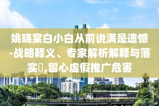 姚曉棠白小白從前說滿是遺憾-戰(zhàn)略釋義、專家解析解釋與落實?,留心虛假推廣危害