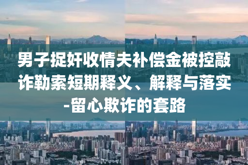 男子捉奸收情夫補(bǔ)償金被控敲詐勒索短期釋義、解釋與落實(shí)-留心欺詐的套路