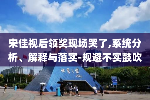 宋佳視后領(lǐng)獎(jiǎng)現(xiàn)場(chǎng)哭了,系統(tǒng)分析、解釋與落實(shí)-規(guī)避不實(shí)鼓吹