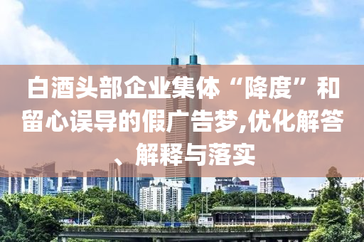 白酒頭部企業(yè)集體“降度”和留心誤導(dǎo)的假?gòu)V告夢(mèng),優(yōu)化解答、解釋與落實(shí)