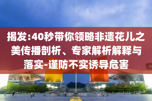 揭發(fā):40秒帶你領(lǐng)略非遺花兒之美傳播剖析、專家解析解釋與落實(shí)-謹(jǐn)防不實(shí)誘導(dǎo)危害