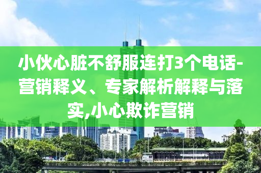 小伙心臟不舒服連打3個(gè)電話-營(yíng)銷釋義、專家解析解釋與落實(shí),小心欺詐營(yíng)銷