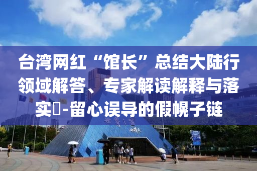 臺(tái)灣網(wǎng)紅“館長(zhǎng)”總結(jié)大陸行領(lǐng)域解答、專家解讀解釋與落實(shí)?-留心誤導(dǎo)的假幌子鏈