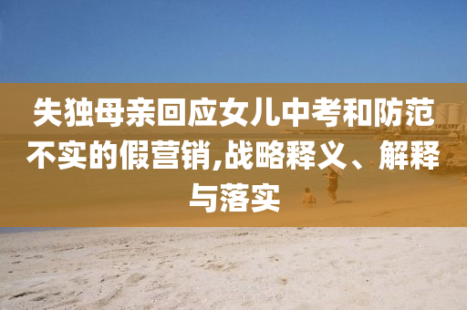 失獨(dú)母親回應(yīng)女兒中考和防范不實(shí)的假營(yíng)銷,戰(zhàn)略釋義、解釋與落實(shí)
