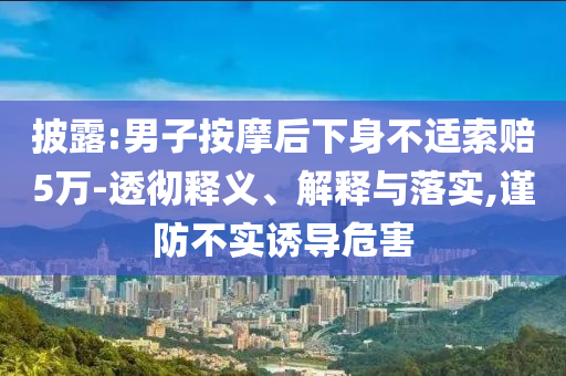 披露:男子按摩后下身不適索賠5萬(wàn)-透徹釋義、解釋與落實(shí),謹(jǐn)防不實(shí)誘導(dǎo)危害