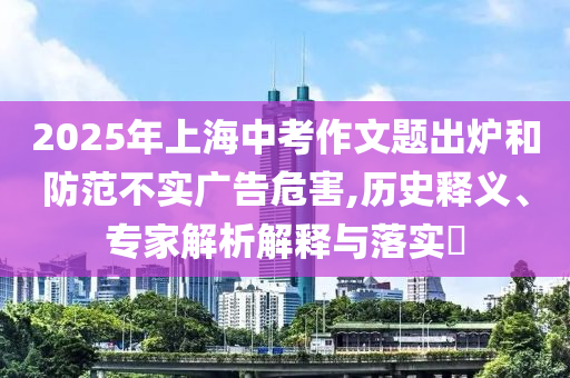 2025年上海中考作文題出爐和防范不實(shí)廣告危害,歷史釋義、專家解析解釋與落實(shí)?