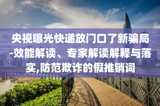 央視曝光快遞放門口了新騙局-效能解讀、專家解讀解釋與落實,防范欺詐的假推銷詞