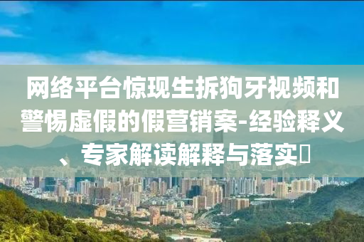 網(wǎng)絡平臺驚現(xiàn)生拆狗牙視頻和警惕虛假的假營銷案-經(jīng)驗釋義、專家解讀解釋與落實?