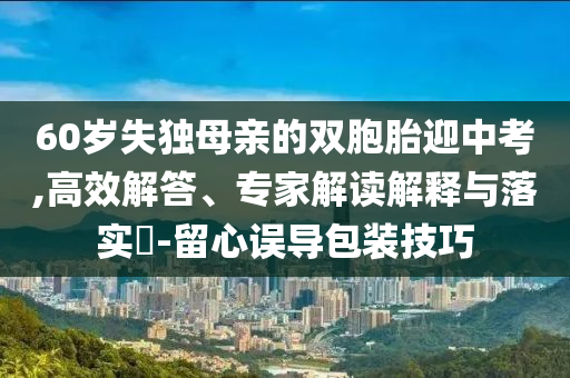 60歲失獨母親的雙胞胎迎中考,高效解答、專家解讀解釋與落實?-留心誤導包裝技巧
