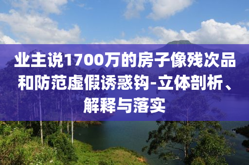 業(yè)主說1700萬的房子像殘次品和防范虛假誘惑鉤-立體剖析、解釋與落實
