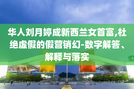 華人劉月婷成新西蘭女首富,杜絕虛假的假營銷幻-數(shù)字解答、解釋與落實