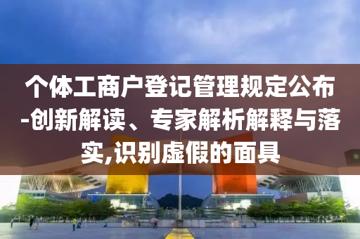 個體工商戶登記管理規(guī)定公布-創(chuàng)新解讀、專家解析解釋與落實,識別虛假的面具
