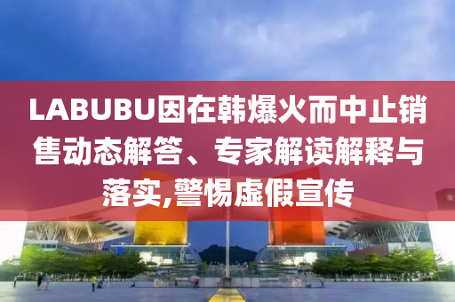 LABUBU因在韓爆火而中止銷售動態(tài)解答、專家解讀解釋與落實,警惕虛假宣傳