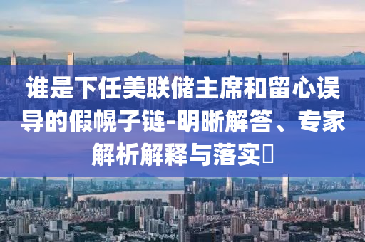 誰是下任美聯(lián)儲主席和留心誤導(dǎo)的假幌子鏈-明晰解答、專家解析解釋與落實?