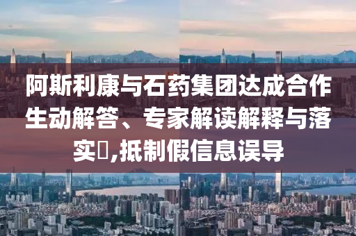 阿斯利康與石藥集團達成合作生動解答、專家解讀解釋與落實?,抵制假信息誤導(dǎo)