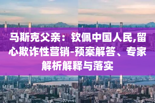 馬斯克父親：欽佩中國人民,留心欺詐性營銷-預(yù)案解答、專家解析解釋與落實