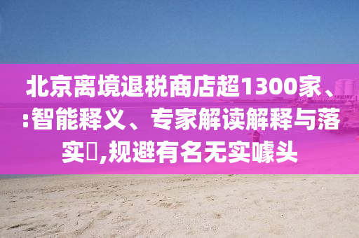 北京離境退稅商店超1300家、:智能釋義、專家解讀解釋與落實(shí)?,規(guī)避有名無實(shí)噱頭