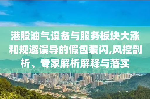 港股油氣設(shè)備與服務(wù)板塊大漲和規(guī)避誤導(dǎo)的假包裝閃,風(fēng)控剖析、專家解析解釋與落實(shí)