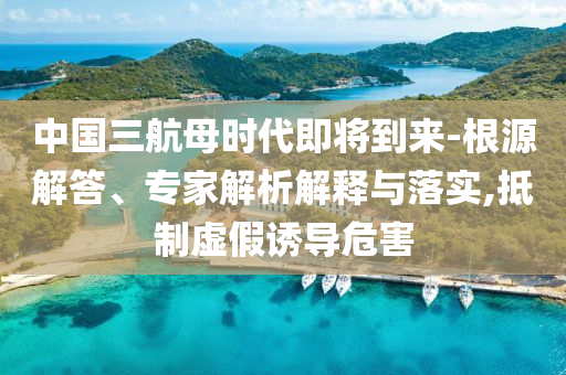 中國三航母時代即將到來-根源解答、專家解析解釋與落實,抵制虛假誘導危害