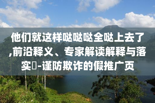 他們就這樣噠噠噠全噠上去了,前沿釋義、專家解讀解釋與落實(shí)?-謹(jǐn)防欺詐的假推廣頁(yè)