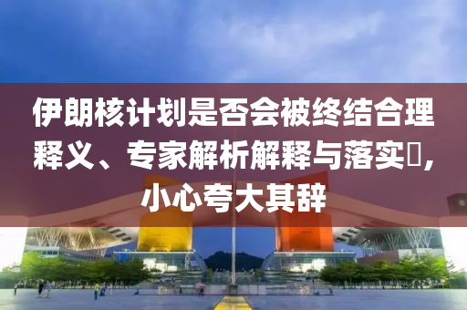 伊朗核計(jì)劃是否會(huì)被終結(jié)合理釋義、專家解析解釋與落實(shí)?,小心夸大其辭