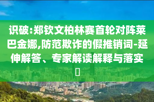 識破:鄭欽文柏林賽首輪對陣萊巴金娜,防范欺詐的假推銷詞-延伸解答、專家解讀解釋與落實?