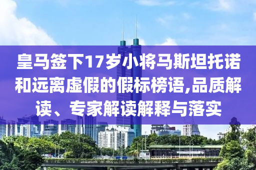 皇馬簽下17歲小將馬斯坦托諾和遠(yuǎn)離虛假的假標(biāo)榜語,品質(zhì)解讀、專家解讀解釋與落實