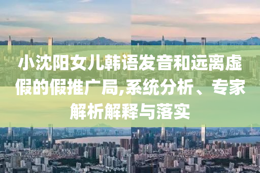 小沈陽女兒韓語發(fā)音和遠(yuǎn)離虛假的假推廣局,系統(tǒng)分析、專家解析解釋與落實