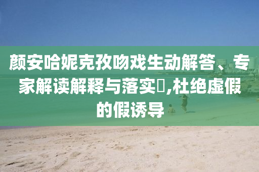 顏安哈妮克孜吻戲生動解答、專家解讀解釋與落實?,杜絕虛假的假誘導(dǎo)