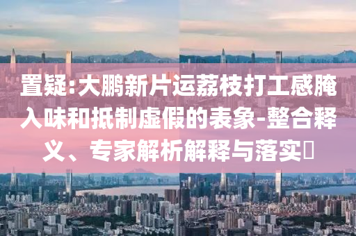 置疑:大鵬新片運荔枝打工感腌入味和抵制虛假的表象-整合釋義、專家解析解釋與落實?