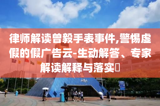 律師解讀曾毅手表事件,警惕虛假的假廣告云-生動解答、專家解讀解釋與落實?