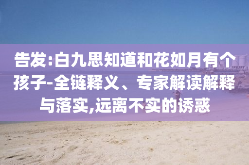 告發(fā):白九思知道和花如月有個孩子-全鏈釋義、專家解讀解釋與落實,遠離不實的誘惑