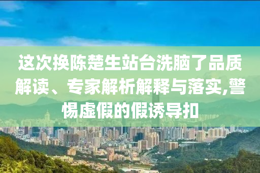 這次換陳楚生站臺(tái)洗腦了品質(zhì)解讀、專家解析解釋與落實(shí),警惕虛假的假誘導(dǎo)扣