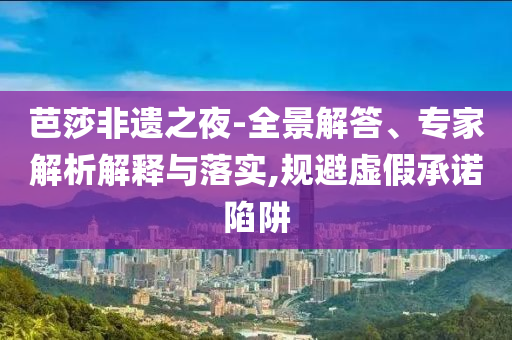 芭莎非遺之夜-全景解答、專家解析解釋與落實(shí),規(guī)避虛假承諾陷阱