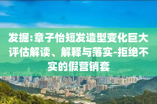 發(fā)掘:章子怡短發(fā)造型變化巨大評估解讀、解釋與落實(shí)-拒絕不實(shí)的假營銷套