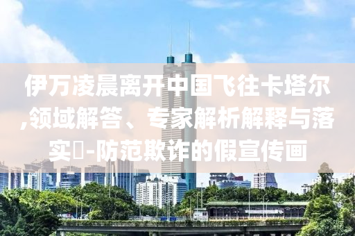 伊萬凌晨離開中國飛往卡塔爾,領(lǐng)域解答、專家解析解釋與落實(shí)?-防范欺詐的假宣傳畫