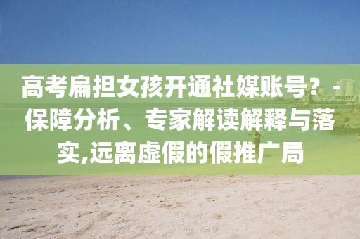 高考扁擔(dān)女孩開通社媒賬號？-保障分析、專家解讀解釋與落實(shí),遠(yuǎn)離虛假的假推廣局
