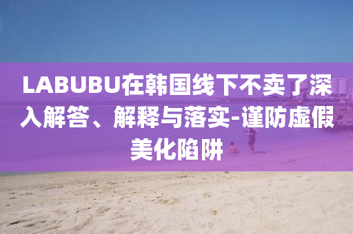 LABUBU在韓國線下不賣了深入解答、解釋與落實(shí)-謹(jǐn)防虛假美化陷阱