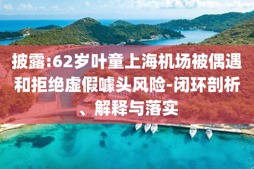 披露:62歲葉童上海機(jī)場被偶遇和拒絕虛假噱頭風(fēng)險-閉環(huán)剖析、解釋與落實