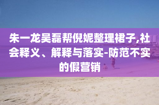 朱一龍吳磊幫倪妮整理裙子,社會釋義、解釋與落實-防范不實的假營銷