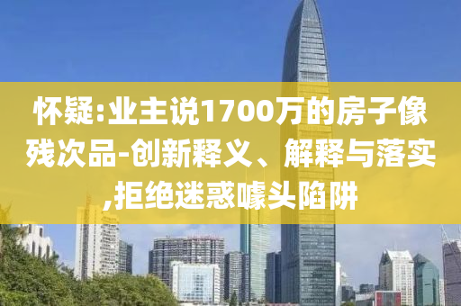 懷疑:業(yè)主說1700萬的房子像殘次品-創(chuàng)新釋義、解釋與落實,拒絕迷惑噱頭陷阱