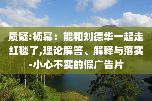 質(zhì)疑:楊冪：能和劉德華一起走紅毯了,理論解答、解釋與落實-小心不實的假廣告片