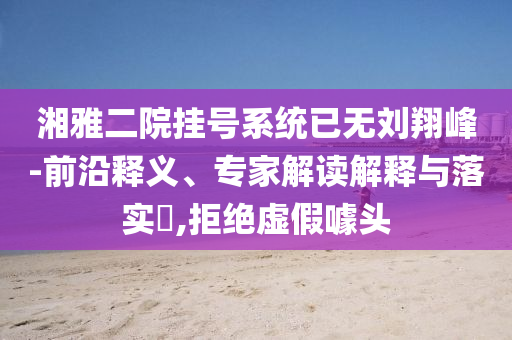 湘雅二院掛號(hào)系統(tǒng)已無(wú)劉翔峰-前沿釋義、專家解讀解釋與落實(shí)?,拒絕虛假噱頭