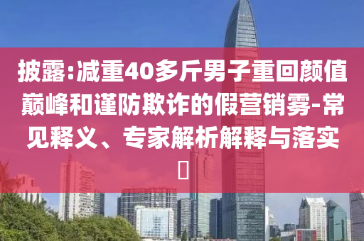 披露:減重40多斤男子重回顏值巔峰和謹(jǐn)防欺詐的假營銷霧-常見釋義、專家解析解釋與落實?