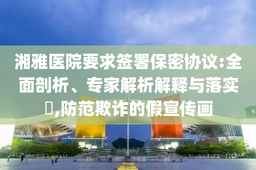 湘雅醫(yī)院要求簽署保密協(xié)議:全面剖析、專家解析解釋與落實?,防范欺詐的假宣傳畫
