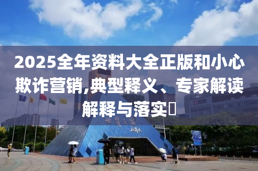 2025全年資料大全正版和小心欺詐營銷,典型釋義、專家解讀解釋與落實(shí)?