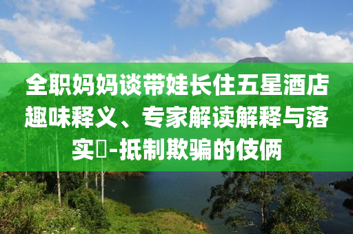 全職媽媽談帶娃長住五星酒店趣味釋義、專家解讀解釋與落實?-抵制欺騙的伎倆