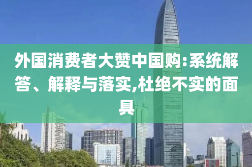 外國消費者大贊中國購:系統(tǒng)解答、解釋與落實,杜絕不實的面具